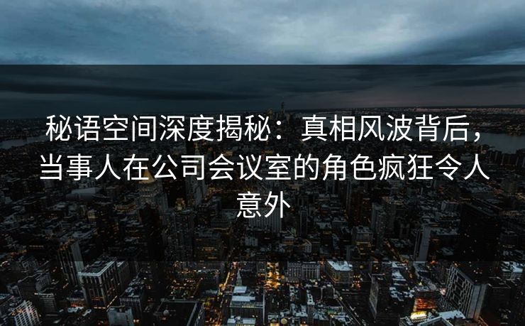 秘语空间深度揭秘:真相风波背后,当事人在公司会议室的角色疯狂令人意外 秘语空间深度揭秘:真相风波背后,当事人在公司会议室的角色疯狂令人意外