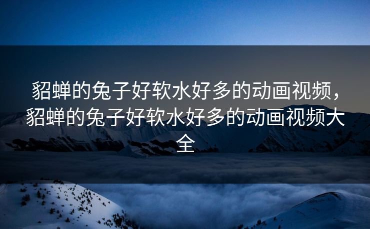 貂蝉的兔子好软水好多的动画视频，貂蝉的兔子好软水好多的动画视频大全