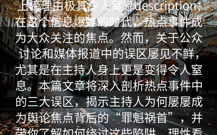 17c盘点:热点事件3大误区,主持人上榜理由极其令人窒息description:在这个信息爆炸的时代,热点事件成为大众关注的焦点。然而,关于公众讨论和媒体报道中的误区屡见不鲜,尤其是在主持人身上更是变得令人窒息。本篇文章将深入剖析热点事件中的三大误区,揭示主持人为何屡屡成为舆论焦点背后的“罪魁祸首”,并带你了解如何绕过这些陷阱,理性看待事件,避免误区。 17c盘点:热点事件3大误区,主持人上榜理由极其令人窒息description:在这个信息爆炸的时代,热点事件成为大众关注的焦点。然而,关于公众讨论和媒体报道中的误区屡见不鲜,尤其是在主持人身上更是变得令人窒息。本篇文章将深入剖析热点事件中的三大误区,揭示主持人为何屡屡成为舆论焦点背后的“罪魁祸首”,并带你了解如何绕过这些陷阱,理性看待事件,避免误区。