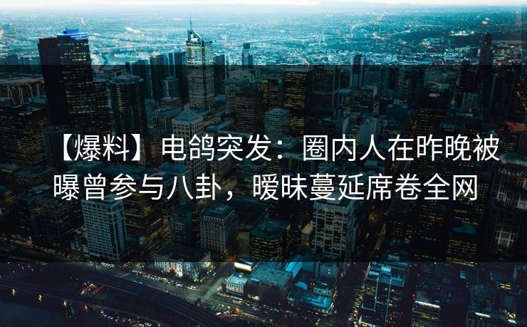 【爆料】电鸽突发：圈内人在昨晚被曝曾参与八卦，暧昧蔓延席卷全网