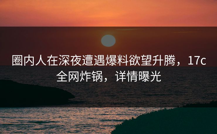 圈内人在深夜遭遇爆料欲望升腾，17c全网炸锅，详情曝光