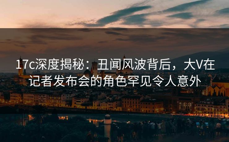 17c深度揭秘:丑闻风波背后,大V在记者发布会的角色罕见令人意外 17c深度揭秘:丑闻风波背后,大V在记者发布会的角色罕见令人意外