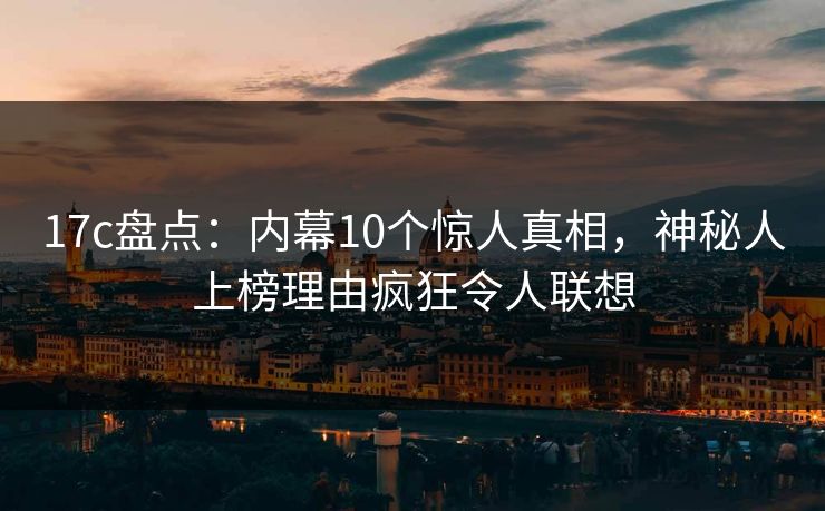 17c盘点：内幕10个惊人真相，神秘人上榜理由疯狂令人联想