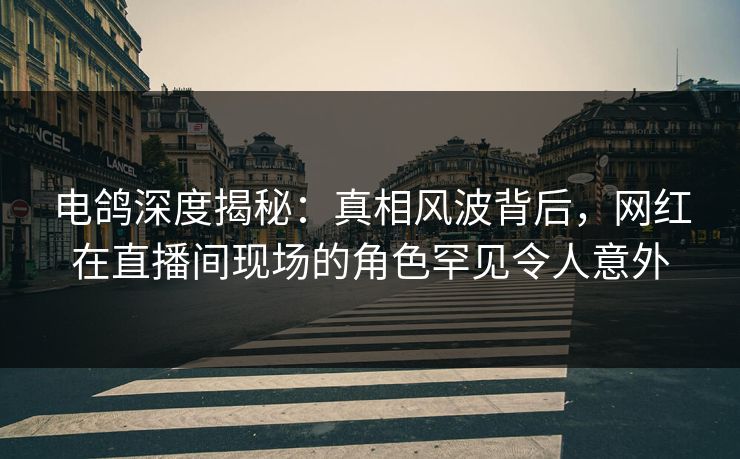 电鸽深度揭秘：真相风波背后，网红在直播间现场的角色罕见令人意外