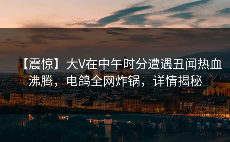 【震惊】大V在中午时分遭遇丑闻热血沸腾,电鸽全网炸锅,详情揭秘 【震惊】大V在中午时分遭遇丑闻热血沸腾,电鸽全网炸锅,详情揭秘