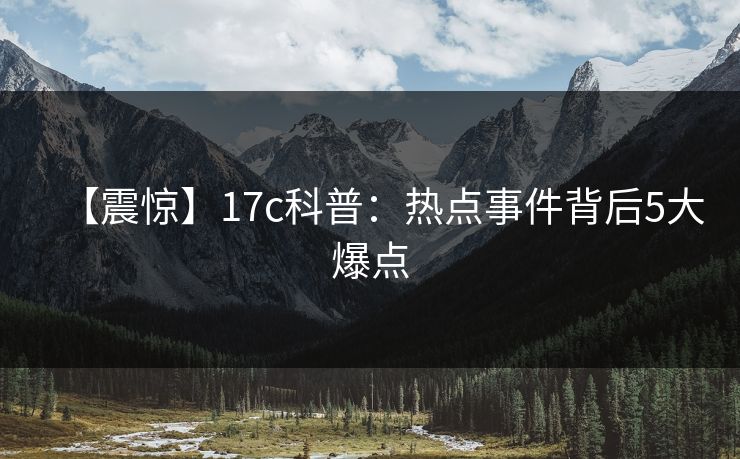 【震惊】17c科普：热点事件背后5大爆点