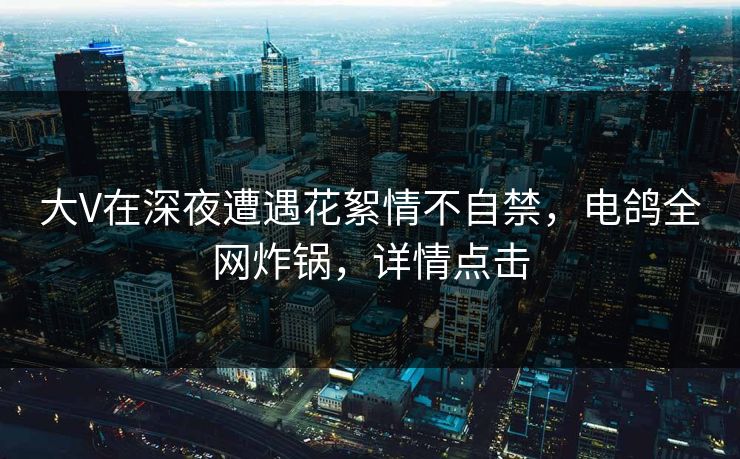 大V在深夜遭遇花絮情不自禁,电鸽全网炸锅,详情点击 大V在深夜遭遇花絮情不自禁,电鸽全网炸锅,详情点击