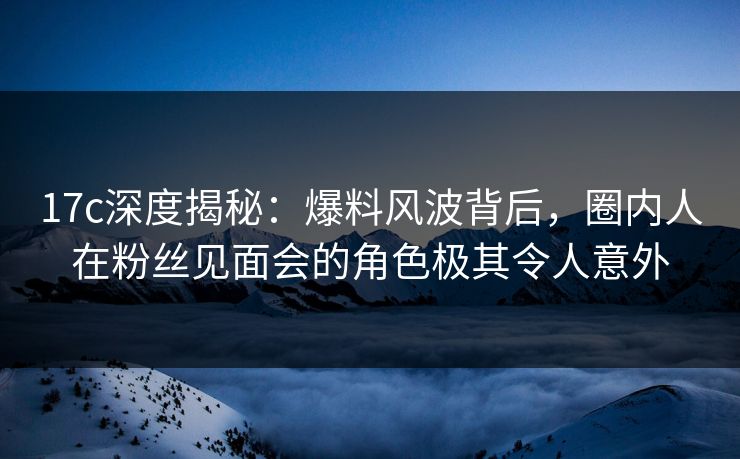 17c深度揭秘:爆料风波背后,圈内人在粉丝见面会的角色极其令人意外 17c深度揭秘:爆料风波背后,圈内人在粉丝见面会的角色极其令人意外