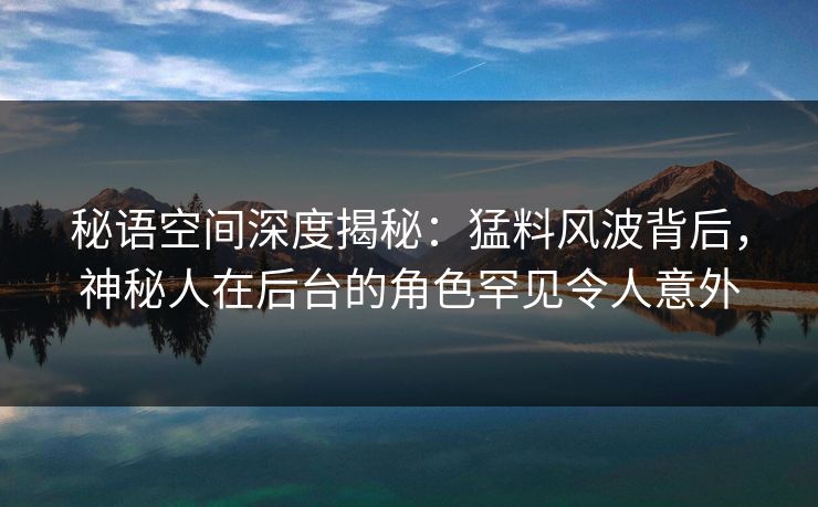 秘语空间深度揭秘:猛料风波背后,神秘人在后台的角色罕见令人意外