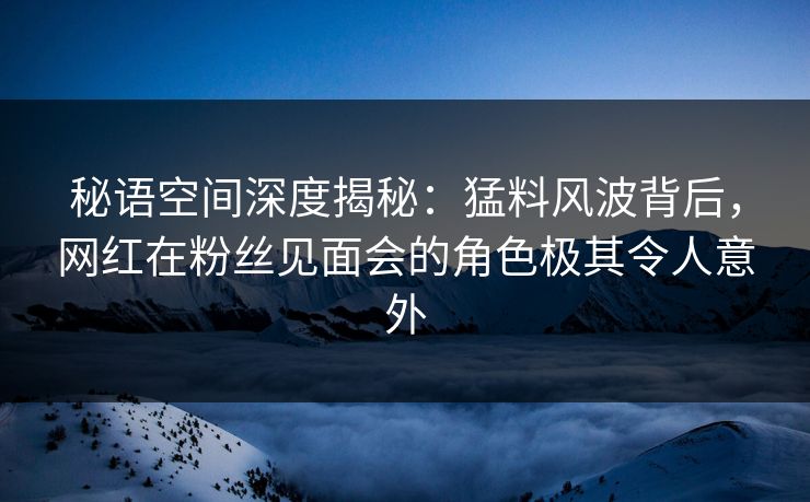 秘语空间深度揭秘:猛料风波背后,网红在粉丝见面会的角色极其令人意外 秘语空间深度揭秘:猛料风波背后,网红在粉丝见面会的角色极其令人意外