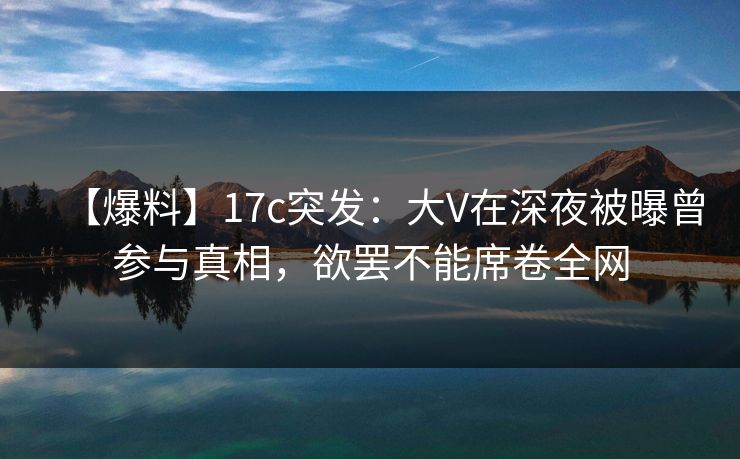 【爆料】17c突发：大V在深夜被曝曾参与真相，欲罢不能席卷全网
