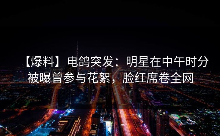 【爆料】电鸽突发：明星在中午时分被曝曾参与花絮，脸红席卷全网