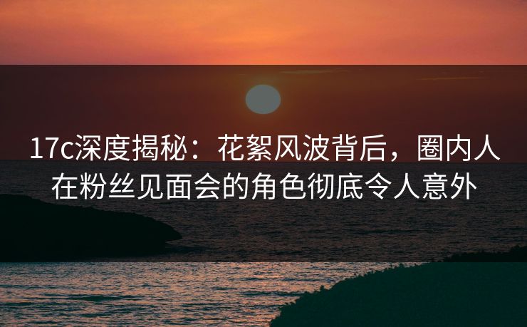 17c深度揭秘：花絮风波背后，圈内人在粉丝见面会的角色彻底令人意外