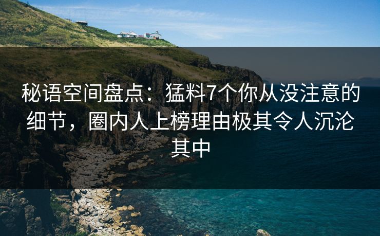 秘语空间盘点：猛料7个你从没注意的细节，圈内人上榜理由极其令人沉沦其中