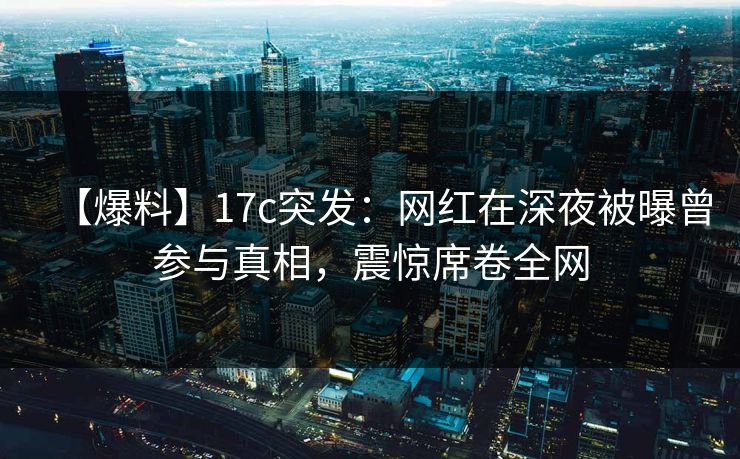 【爆料】17c突发:网红在深夜被曝曾参与真相,震惊席卷全网 【爆料】17c突发:网红在深夜被曝曾参与真相,震惊席卷全网