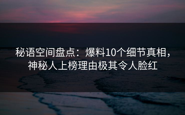 秘语空间盘点:爆料10个细节真相,神秘人上榜理由极其令人脸红 秘语空间盘点:爆料10个细节真相,神秘人上榜理由极其令人脸红