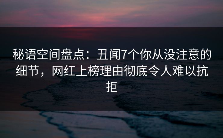 秘语空间盘点:丑闻7个你从没注意的细节,网红上榜理由彻底令人难以抗拒