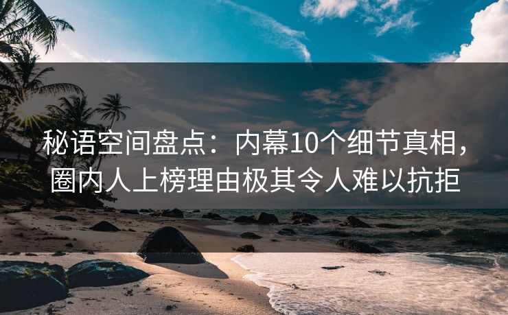 秘语空间盘点：内幕10个细节真相，圈内人上榜理由极其令人难以抗拒