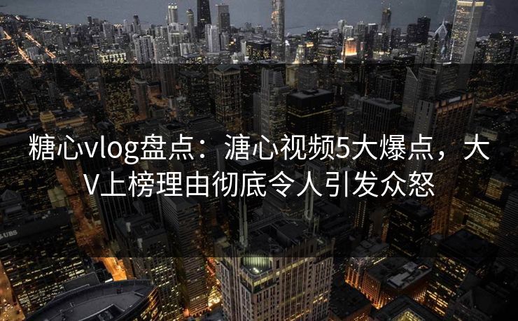 糖心vlog盘点：溏心视频5大爆点，大V上榜理由彻底令人引发众怒