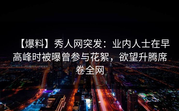 【爆料】秀人网突发:业内人士在早高峰时被曝曾参与花絮,欲望升腾席卷全网