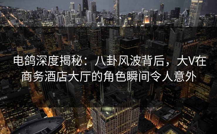 电鸽深度揭秘：八卦风波背后，大V在商务酒店大厅的角色瞬间令人意外