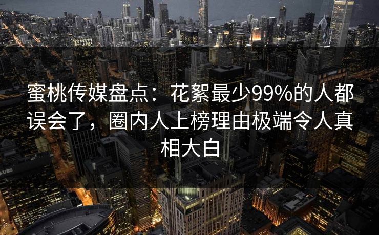蜜桃传媒盘点：花絮最少99%的人都误会了，圈内人上榜理由极端令人真相大白