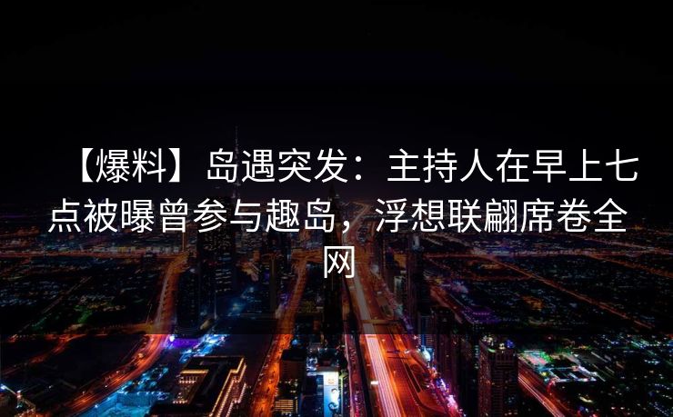 【爆料】岛遇突发：主持人在早上七点被曝曾参与趣岛，浮想联翩席卷全网