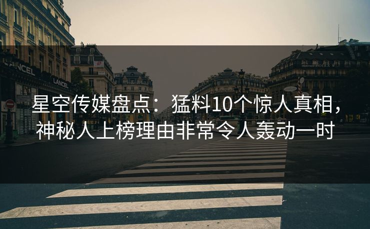 星空传媒盘点：猛料10个惊人真相，神秘人上榜理由非常令人轰动一时