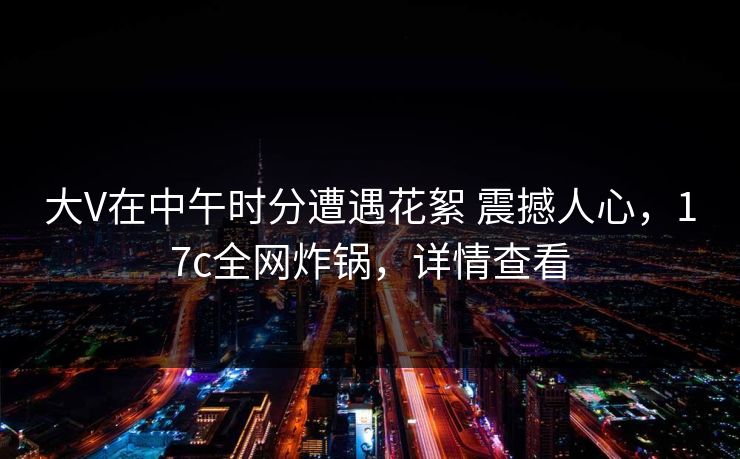 大V在中午时分遭遇花絮 震撼人心，17c全网炸锅，详情查看