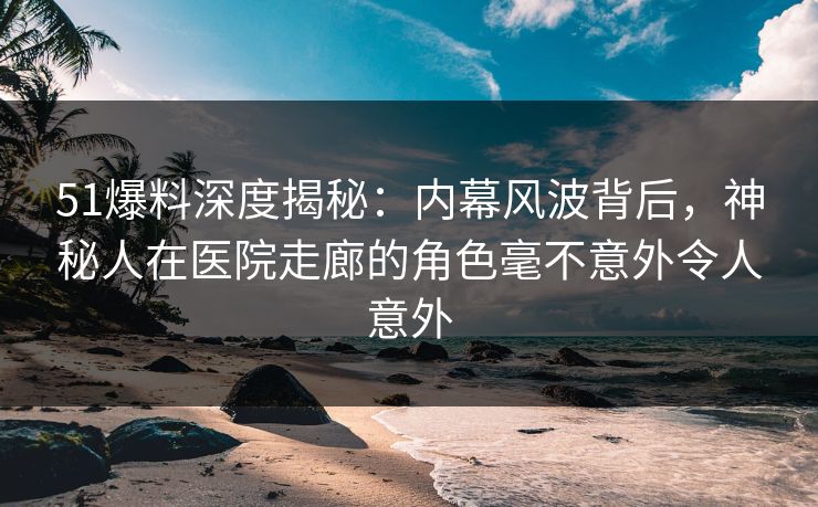 51爆料深度揭秘：内幕风波背后，神秘人在医院走廊的角色毫不意外令人意外