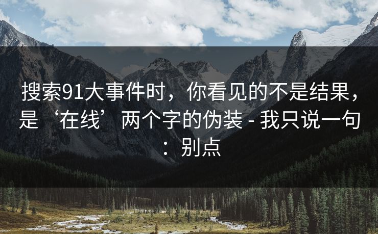 搜索91大事件时,你看见的不是结果,是‘在线’两个字的伪装 - 我只说一句:别点 搜索91大事件时,你看见的不是结果,是‘在线’两个字的伪装 - 我只说一句:别点