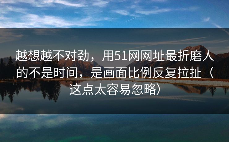越想越不对劲，用51网网址最折磨人的不是时间，是画面比例反复拉扯（这点太容易忽略）