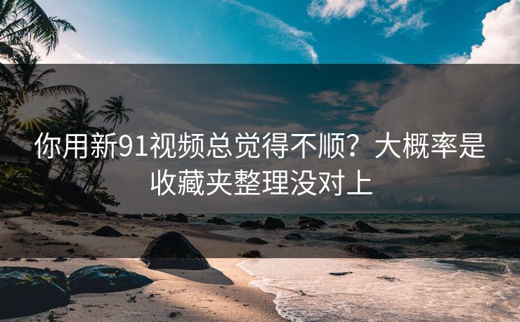 你用新91视频总觉得不顺？大概率是收藏夹整理没对上