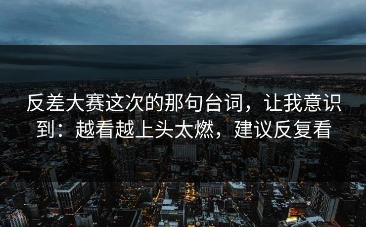 反差大赛这次的那句台词，让我意识到：越看越上头太燃，建议反复看