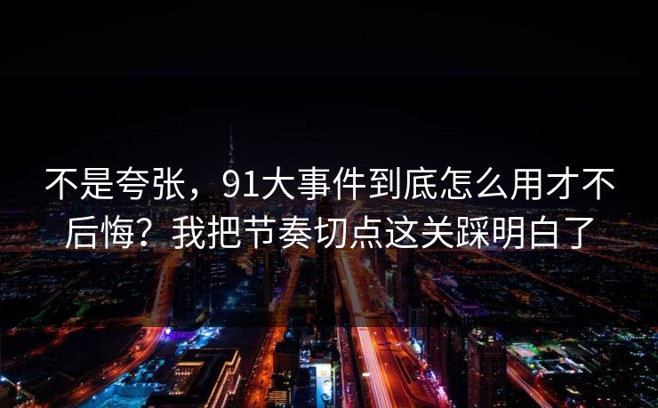 不是夸张，91大事件到底怎么用才不后悔？我把节奏切点这关踩明白了