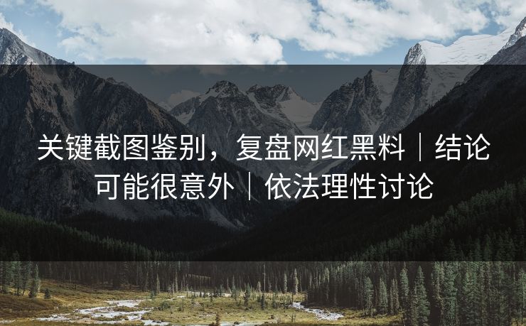 关键截图鉴别，复盘网红黑料｜结论可能很意外｜依法理性讨论