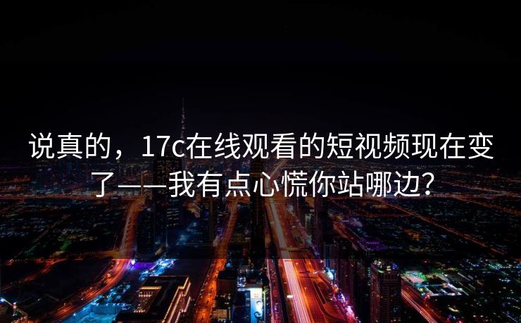 说真的，17c在线观看的短视频现在变了——我有点心慌你站哪边？