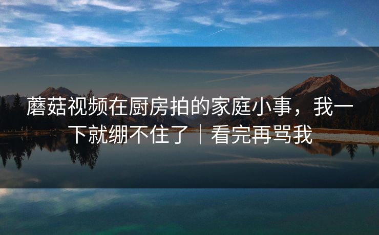 蘑菇视频在厨房拍的家庭小事，我一下就绷不住了｜看完再骂我