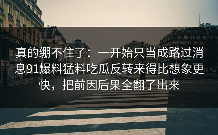 真的绷不住了：一开始只当成路过消息91爆料猛料吃瓜反转来得比想象更快，把前因后果全翻了出来