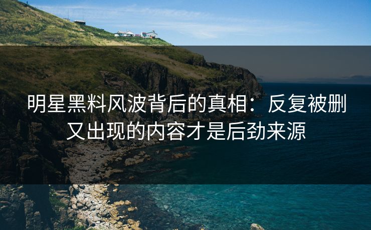 明星黑料风波背后的真相：反复被删又出现的内容才是后劲来源